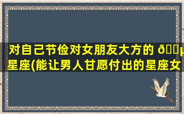 对自己节俭对女朋友大方的 🐵 星座(能让男人甘愿付出的星座女)